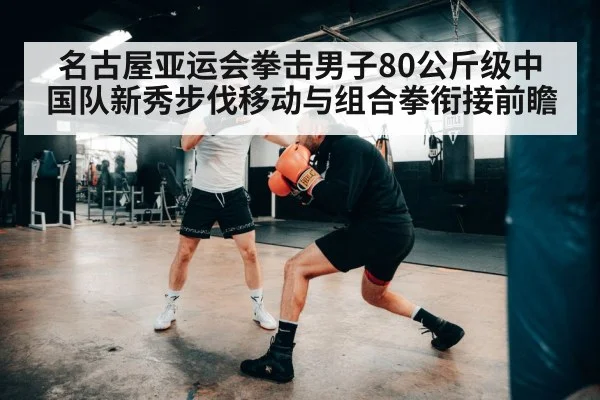 名古屋亚运会拳击男子80公斤级中国队新秀步伐移动与组合拳衔接前瞻